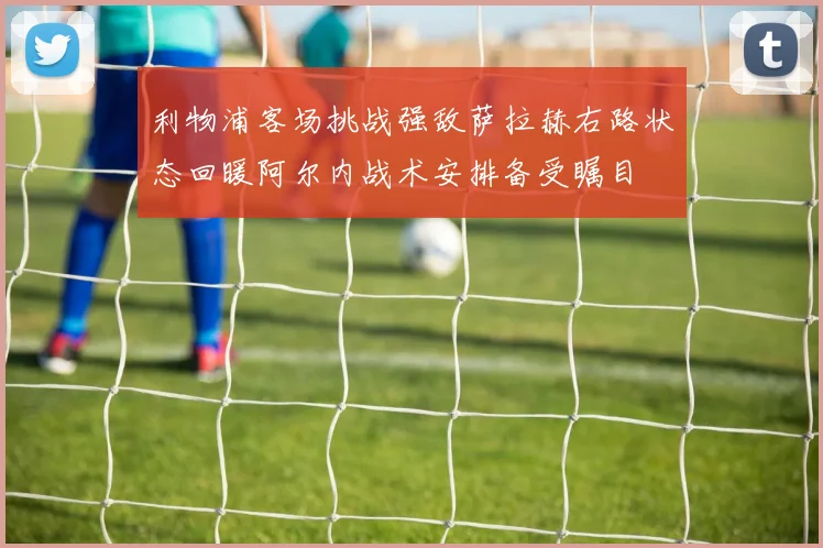 利物浦客场挑战强敌萨拉赫右路状态回暖阿尔内战术安排备受瞩目
