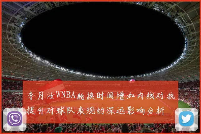 李月汝WNBA轮换时间增加内线对抗提升对球队表现的深远影响分析