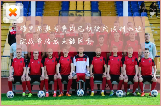 穆里尼奥与费内巴切续约谈判加速欧战资格成关键因素